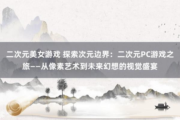 二次元美女游戏 探索次元边界：二次元PC游戏之旅——从像素艺术到未来幻想的视觉盛宴