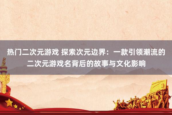 热门二次元游戏 探索次元边界：一款引领潮流的二次元游戏名背后的故事与文化影响