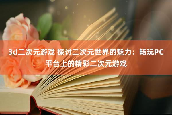 3d二次元游戏 探讨二次元世界的魅力：畅玩PC平台上的精彩二次元游戏