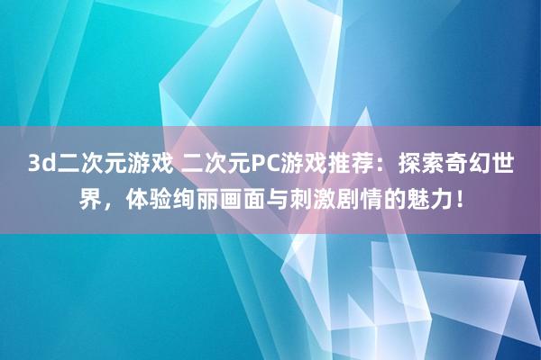 3d二次元游戏 二次元PC游戏推荐：探索奇幻世界，体验绚丽画面与刺激剧情的魅力！