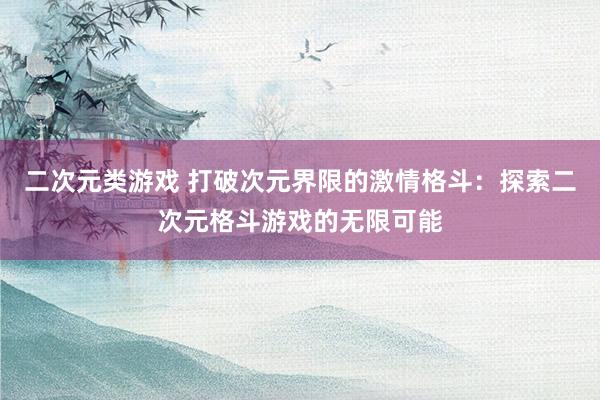 二次元类游戏 打破次元界限的激情格斗：探索二次元格斗游戏的无限可能