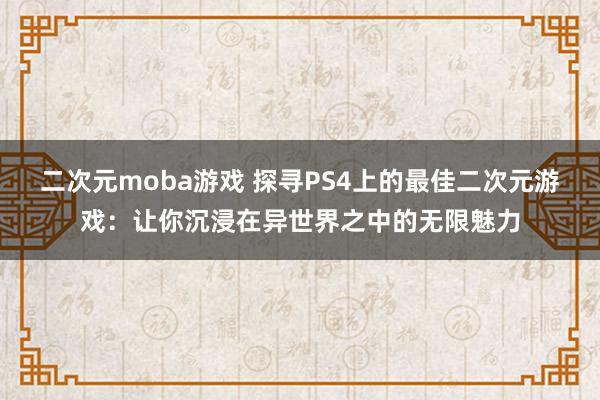 二次元moba游戏 探寻PS4上的最佳二次元游戏：让你沉浸在异世界之中的无限魅力