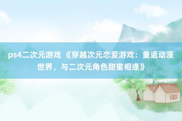 ps4二次元游戏 《穿越次元恋爱游戏：重返动漫世界，与二次元角色甜蜜相逢》
