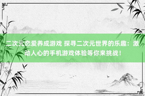 二次元恋爱养成游戏 探寻二次元世界的乐趣：激动人心的手机游戏体验等你来挑战！