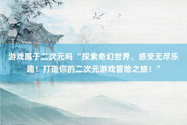 游戏属于二次元吗 “探索奇幻世界，感受无尽乐趣！打造你的二次元游戏冒险之旅！”