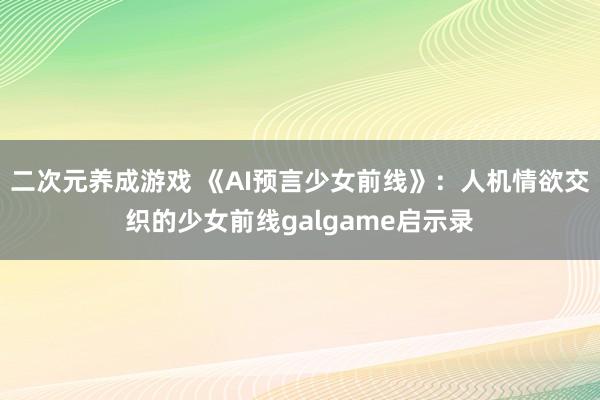 二次元养成游戏 《AI预言少女前线》：人机情欲交织的少女前线galgame启示录