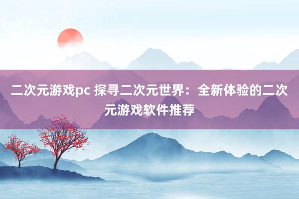 二次元游戏pc 探寻二次元世界：全新体验的二次元游戏软件推荐