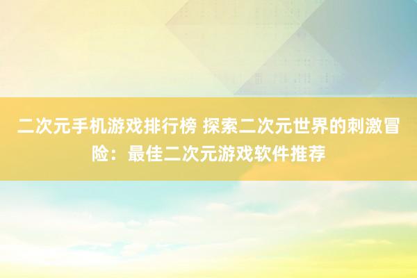 二次元手机游戏排行榜 探索二次元世界的刺激冒险：最佳二次元游戏软件推荐