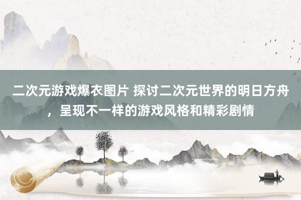 二次元游戏爆衣图片 探讨二次元世界的明日方舟，呈现不一样的游戏风格和精彩剧情