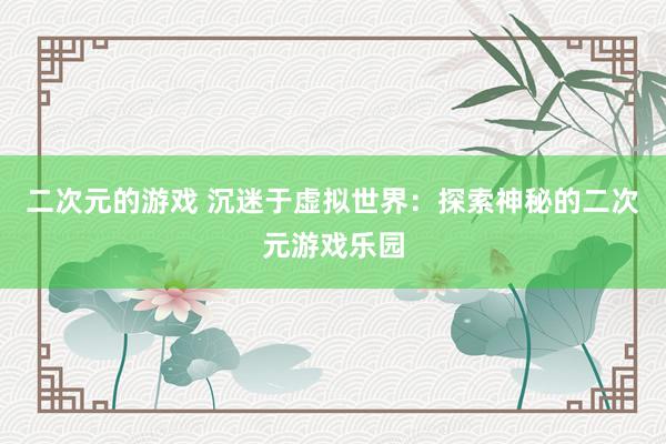 二次元的游戏 沉迷于虚拟世界：探索神秘的二次元游戏乐园