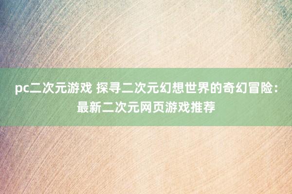 pc二次元游戏 探寻二次元幻想世界的奇幻冒险：最新二次元网页游戏推荐