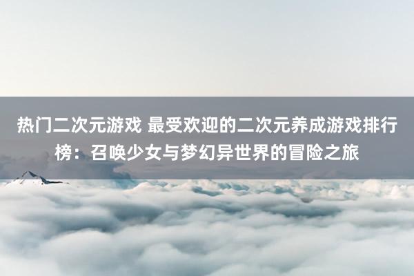 热门二次元游戏 最受欢迎的二次元养成游戏排行榜：召唤少女与梦幻异世界的冒险之旅