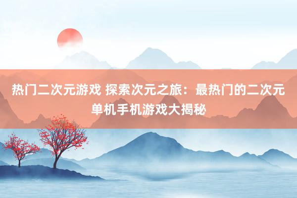 热门二次元游戏 探索次元之旅：最热门的二次元单机手机游戏大揭秘
