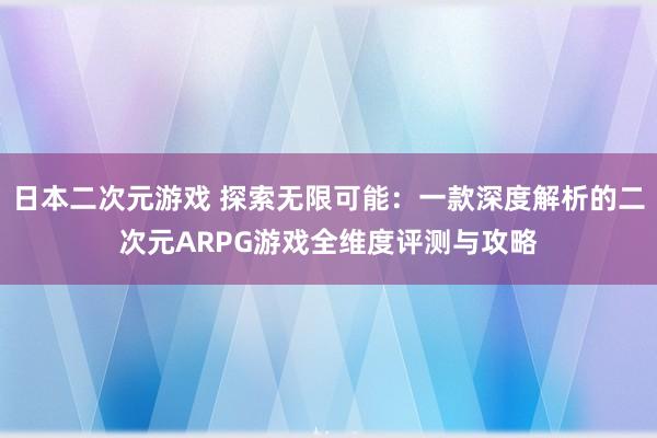 日本二次元游戏 探索无限可能：一款深度解析的二次元ARPG游戏全维度评测与攻略