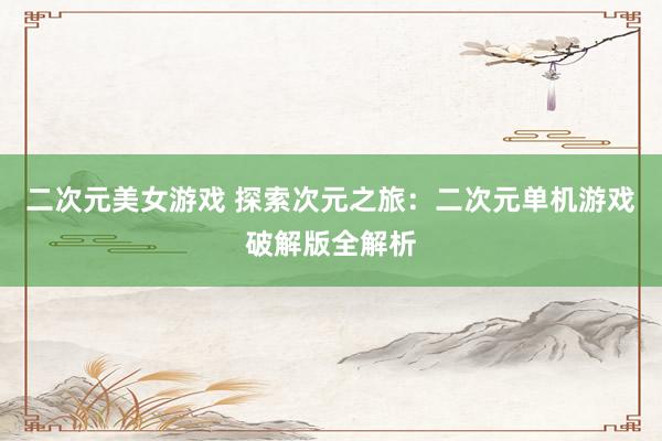 二次元美女游戏 探索次元之旅：二次元单机游戏破解版全解析