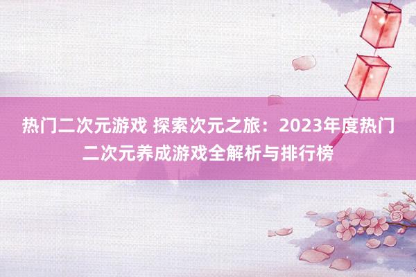 热门二次元游戏 探索次元之旅：2023年度热门二次元养成游戏全解析与排行榜