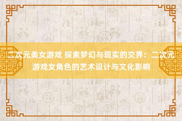 二次元美女游戏 探索梦幻与现实的交界：二次元游戏女角色的艺术设计与文化影响