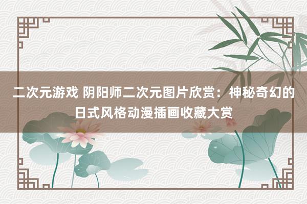 二次元游戏 阴阳师二次元图片欣赏：神秘奇幻的日式风格动漫插画收藏大赏
