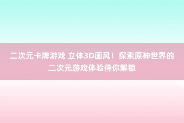 二次元卡牌游戏 立体3D画风！探索原神世界的二次元游戏体验待你解锁
