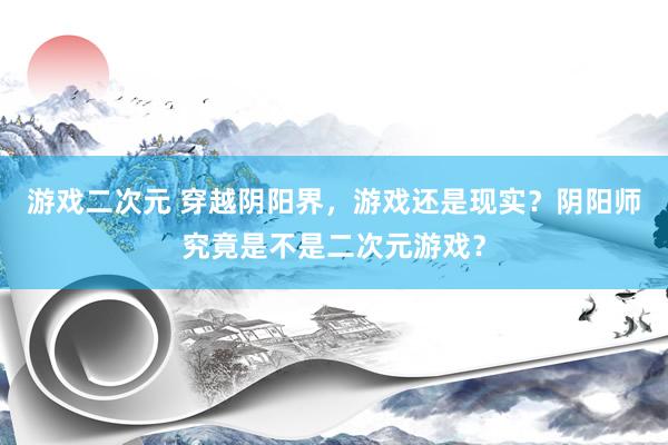 游戏二次元 穿越阴阳界，游戏还是现实？阴阳师究竟是不是二次元游戏？