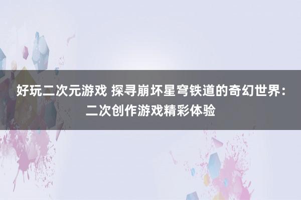 好玩二次元游戏 探寻崩坏星穹铁道的奇幻世界：二次创作游戏精彩体验