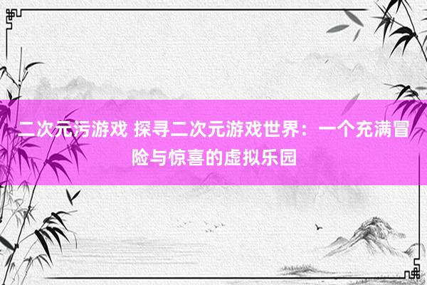 二次元污游戏 探寻二次元游戏世界：一个充满冒险与惊喜的虚拟乐园