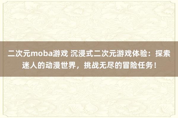 二次元moba游戏 沉浸式二次元游戏体验：探索迷人的动漫世界，挑战无尽的冒险任务！