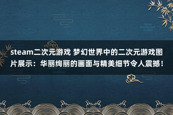 steam二次元游戏 梦幻世界中的二次元游戏图片展示：华丽绚丽的画面与精美细节令人震撼！