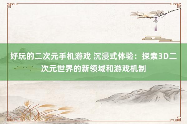 好玩的二次元手机游戏 沉浸式体验：探索3D二次元世界的新领域和游戏机制