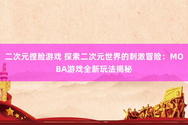 二次元捏脸游戏 探索二次元世界的刺激冒险：MOBA游戏全新玩法揭秘