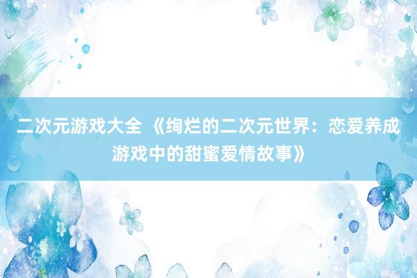 二次元游戏大全 《绚烂的二次元世界：恋爱养成游戏中的甜蜜爱情故事》