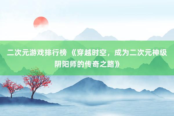 二次元游戏排行榜 《穿越时空，成为二次元神级阴阳师的传奇之路》