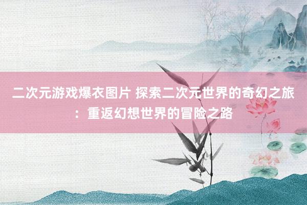 二次元游戏爆衣图片 探索二次元世界的奇幻之旅：重返幻想世界的冒险之路