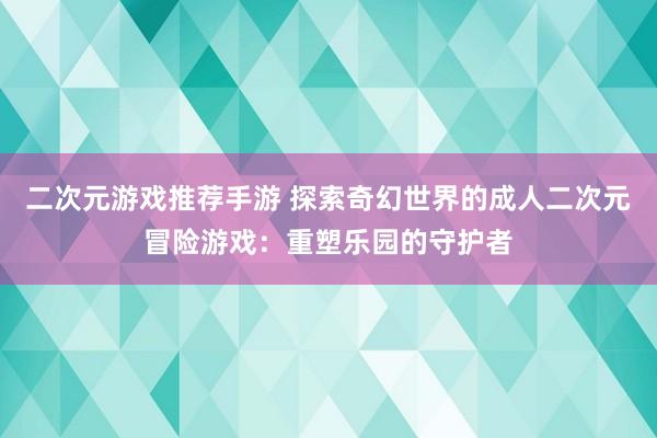 二次元游戏推荐手游 探索奇幻世界的成人二次元冒险游戏：重塑乐园的守护者