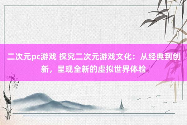 二次元pc游戏 探究二次元游戏文化：从经典到创新，呈现全新的虚拟世界体验