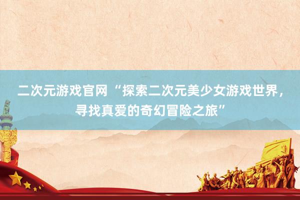 二次元游戏官网 “探索二次元美少女游戏世界，寻找真爱的奇幻冒险之旅”