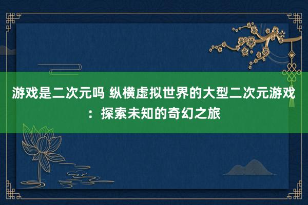游戏是二次元吗 纵横虚拟世界的大型二次元游戏：探索未知的奇幻之旅
