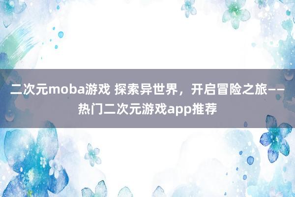 二次元moba游戏 探索异世界，开启冒险之旅——热门二次元游戏app推荐