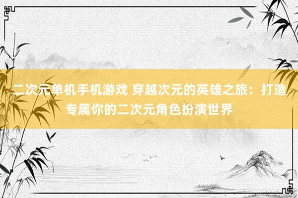 二次元单机手机游戏 穿越次元的英雄之旅：打造专属你的二次元角色扮演世界