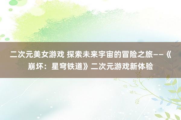二次元美女游戏 探索未来宇宙的冒险之旅——《崩坏：星穹铁道》二次元游戏新体验