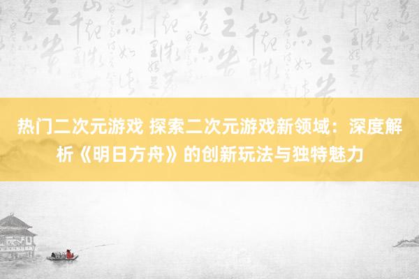 热门二次元游戏 探索二次元游戏新领域：深度解析《明日方舟》的创新玩法与独特魅力