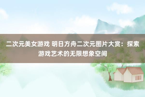 二次元美女游戏 明日方舟二次元图片大赏：探索游戏艺术的无限想象空间