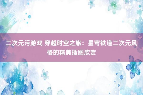 二次元污游戏 穿越时空之旅：星穹铁道二次元风格的精美插图欣赏