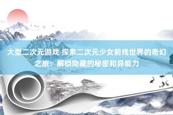 大型二次元游戏 探索二次元少女前线世界的奇幻之旅：解锁隐藏的秘密和异能力