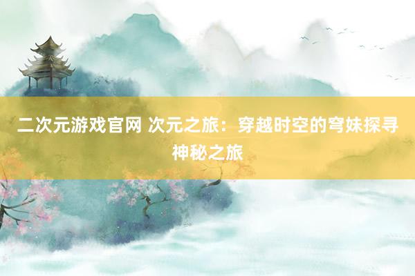 二次元游戏官网 次元之旅：穿越时空的穹妹探寻神秘之旅
