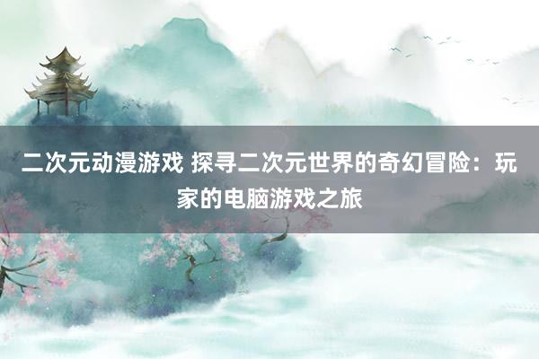 二次元动漫游戏 探寻二次元世界的奇幻冒险：玩家的电脑游戏之旅
