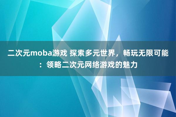 二次元moba游戏 探索多元世界，畅玩无限可能：领略二次元网络游戏的魅力