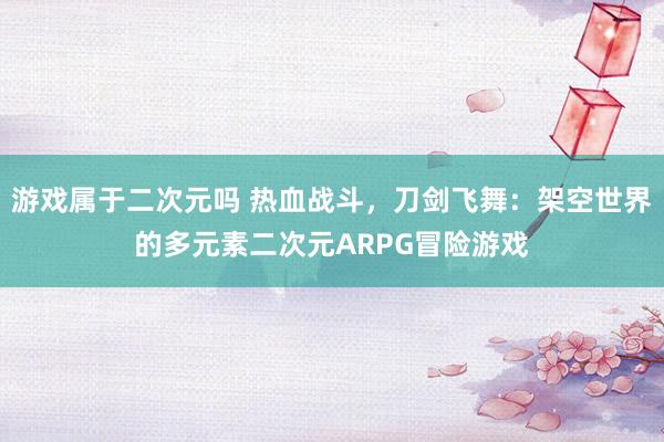 游戏属于二次元吗 热血战斗，刀剑飞舞：架空世界的多元素二次元ARPG冒险游戏