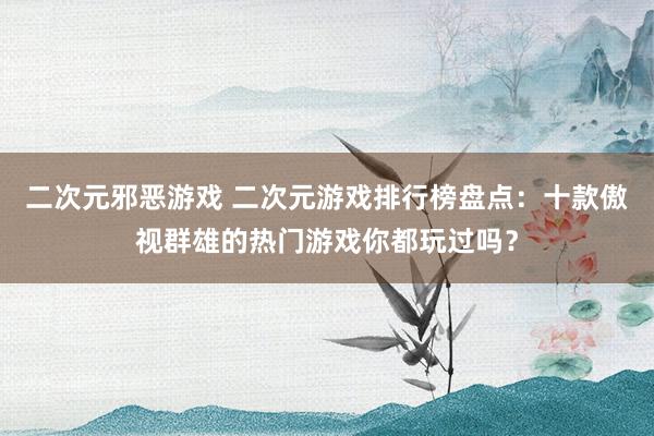二次元邪恶游戏 二次元游戏排行榜盘点：十款傲视群雄的热门游戏你都玩过吗？