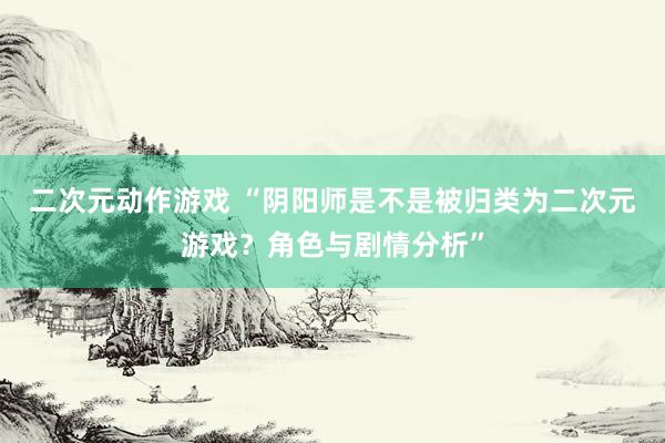 二次元动作游戏 “阴阳师是不是被归类为二次元游戏？角色与剧情分析”
